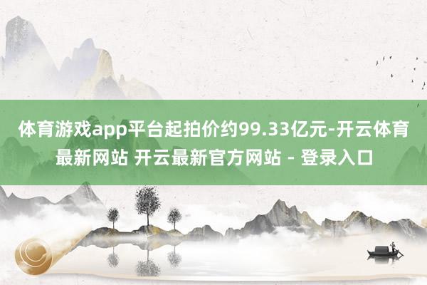 体育游戏app平台起拍价约99.33亿元-开云体育最新网站 开云最新官方网站 - 登录入口