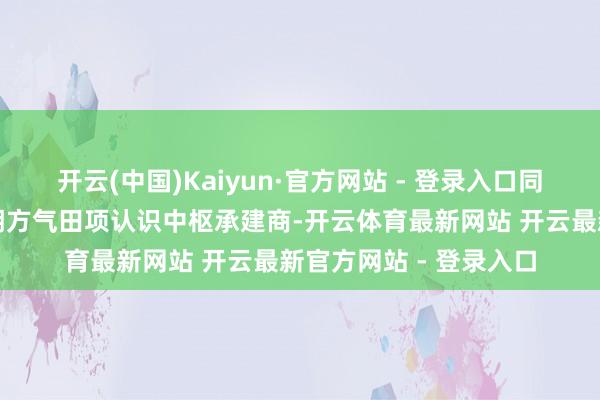 开云(中国)Kaiyun·官方网站 - 登录入口同期是卡塔尔动力公司朔方气田项认识中枢承建商-开云体育最新网站 开云最新官方网站 - 登录入口