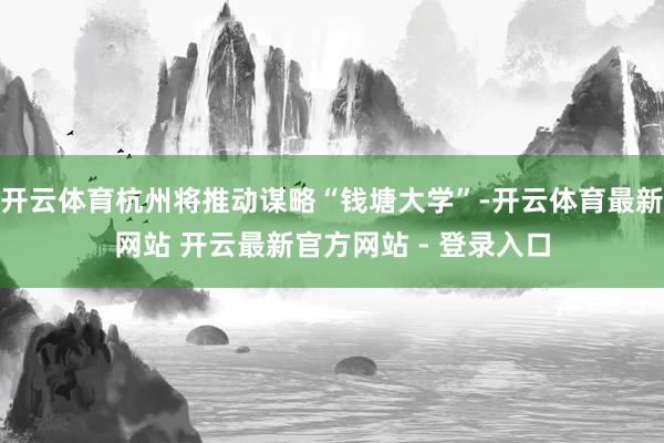 开云体育杭州将推动谋略“钱塘大学”-开云体育最新网站 开云最新官方网站 - 登录入口