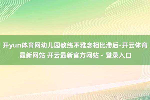 开yun体育网幼儿园教练不雅念相比滞后-开云体育最新网站 开云最新官方网站 - 登录入口