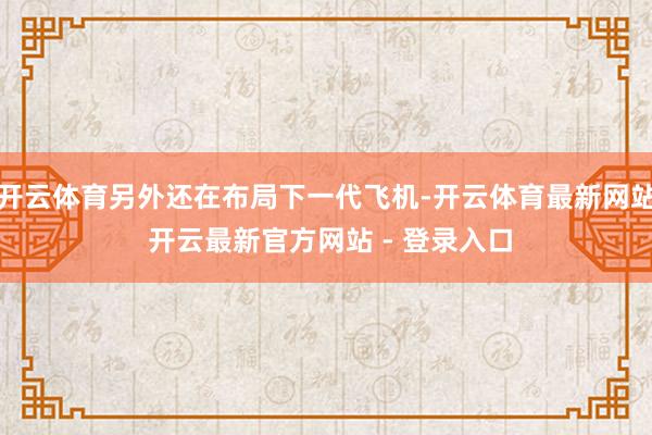 开云体育另外还在布局下一代飞机-开云体育最新网站 开云最新官方网站 - 登录入口