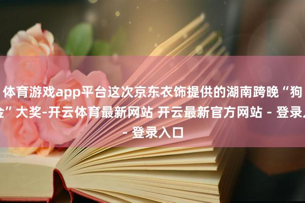 体育游戏app平台这次京东衣饰提供的湖南跨晚“狗头金”大奖-开云体育最新网站 开云最新官方网站 - 登录入口