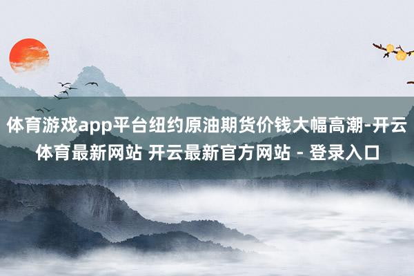 体育游戏app平台纽约原油期货价钱大幅高潮-开云体育最新网站 开云最新官方网站 - 登录入口