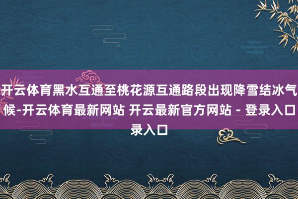开云体育黑水互通至桃花源互通路段出现降雪结冰气候-开云体育最新网站 开云最新官方网站 - 登录入口