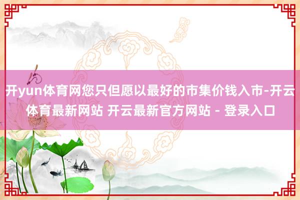 开yun体育网您只但愿以最好的市集价钱入市-开云体育最新网站 开云最新官方网站 - 登录入口