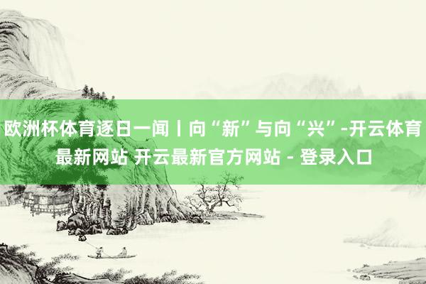 欧洲杯体育逐日一闻丨向“新”与向“兴”-开云体育最新网站 开云最新官方网站 - 登录入口