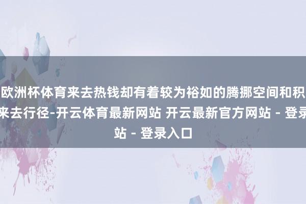 欧洲杯体育来去热钱却有着较为裕如的腾挪空间和积极的来去行径-开云体育最新网站 开云最新官方网站 - 登录入口