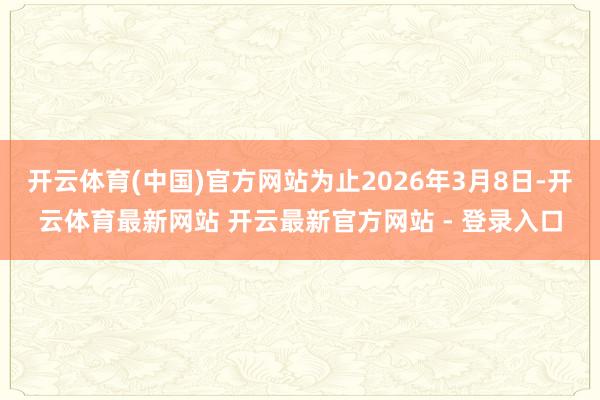 开云体育(中国)官方网站为止2026年3月8日-开云体育最新网站 开云最新官方网站 - 登录入口