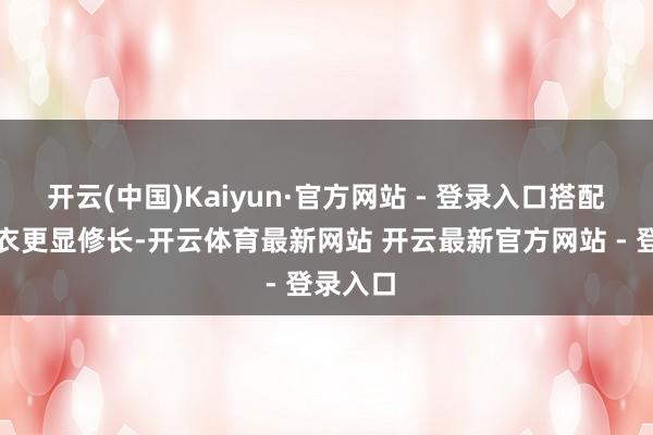 开云(中国)Kaiyun·官方网站 - 登录入口搭配长款外衣更显修长-开云体育最新网站 开云最新官方网站 - 登录入口