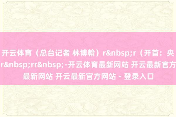 开云体育（总台记者 林博翰）r&nbsp;r（开首：央视新闻客户端）r&nbsp;rr&nbsp;-开云体育最新网站 开云最新官方网站 - 登录入口