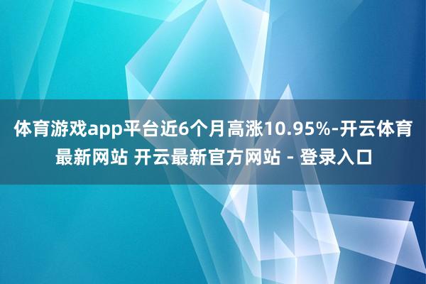 体育游戏app平台近6个月高涨10.95%-开云体育最新网站 开云最新官方网站 - 登录入口