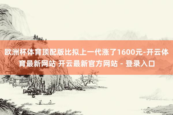 欧洲杯体育顶配版比拟上一代涨了1600元-开云体育最新网站 开云最新官方网站 - 登录入口
