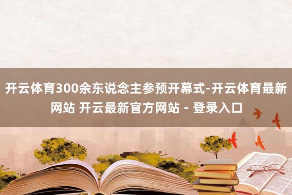 开云体育300余东说念主参预开幕式-开云体育最新网站 开云最新官方网站 - 登录入口