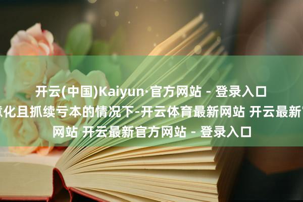 开云(中国)Kaiyun·官方网站 - 登录入口 在尚无主营居品生意化且抓续亏本的情况下-开云体育最新网站 开云最新官方网站 - 登录入口
