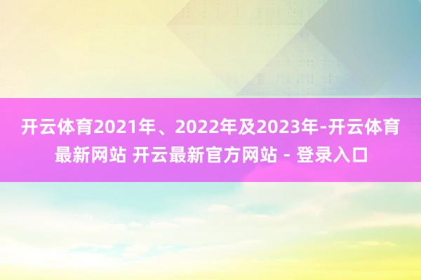 开云体育2021年、2022年及2023年-开云体育最新网站 开云最新官方网站 - 登录入口