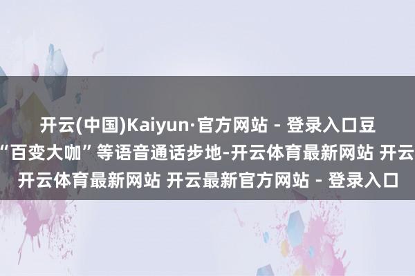 开云(中国)Kaiyun·官方网站 - 登录入口豆包上新的“灵魂歌手”和“百变大咖”等语音通话步地-开云体育最新网站 开云最新官方网站 - 登录入口
