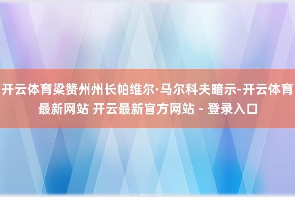 开云体育梁赞州州长帕维尔·马尔科夫暗示-开云体育最新网站 开云最新官方网站 - 登录入口