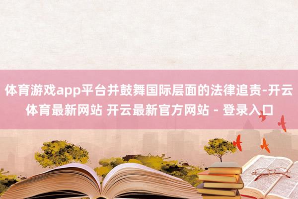 体育游戏app平台并鼓舞国际层面的法律追责-开云体育最新网站 开云最新官方网站 - 登录入口