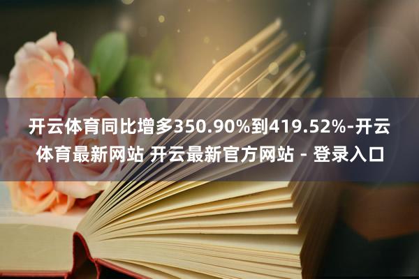 开云体育同比增多350.90%到419.52%-开云体育最新网站 开云最新官方网站 - 登录入口