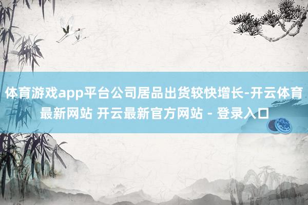 体育游戏app平台公司居品出货较快增长-开云体育最新网站 开云最新官方网站 - 登录入口
