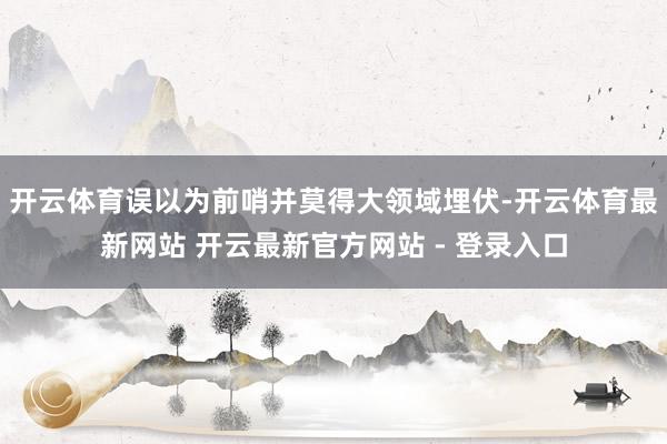 开云体育误以为前哨并莫得大领域埋伏-开云体育最新网站 开云最新官方网站 - 登录入口