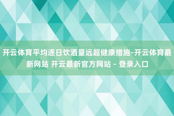 开云体育平均逐日饮酒量远超健康措施-开云体育最新网站 开云最新官方网站 - 登录入口