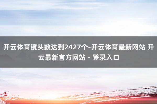 开云体育镜头数达到2427个-开云体育最新网站 开云最新官方网站 - 登录入口