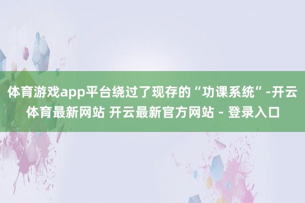 体育游戏app平台绕过了现存的“功课系统”-开云体育最新网站 开云最新官方网站 - 登录入口