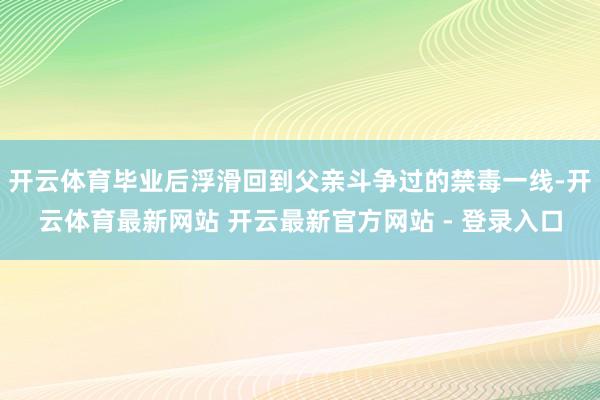 开云体育毕业后浮滑回到父亲斗争过的禁毒一线-开云体育最新网站 开云最新官方网站 - 登录入口