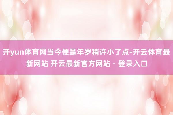 开yun体育网当今便是年岁稍许小了点-开云体育最新网站 开云最新官方网站 - 登录入口