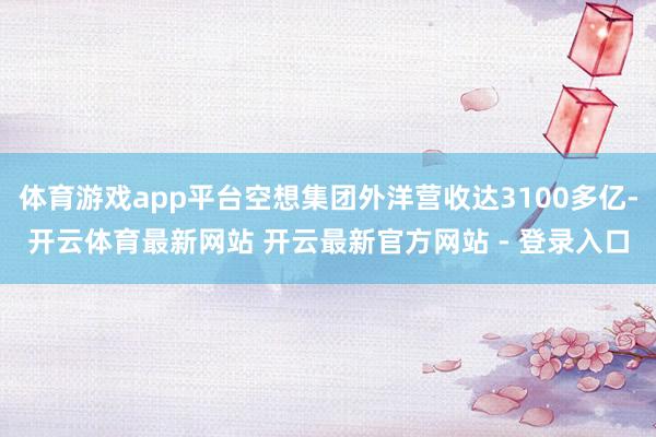 体育游戏app平台空想集团外洋营收达3100多亿-开云体育最新网站 开云最新官方网站 - 登录入口