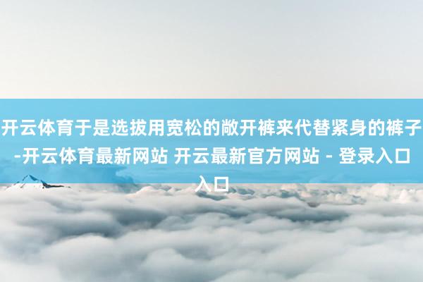 开云体育于是选拔用宽松的敞开裤来代替紧身的裤子-开云体育最新网站 开云最新官方网站 - 登录入口