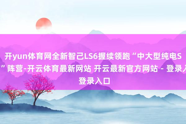 开yun体育网全新智己LS6握续领跑“中大型纯电SUV”阵营-开云体育最新网站 开云最新官方网站 - 登录入口