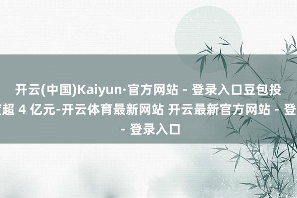 开云(中国)Kaiyun·官方网站 - 登录入口豆包投流用度超 4 亿元-开云体育最新网站 开云最新官方网站 - 登录入口