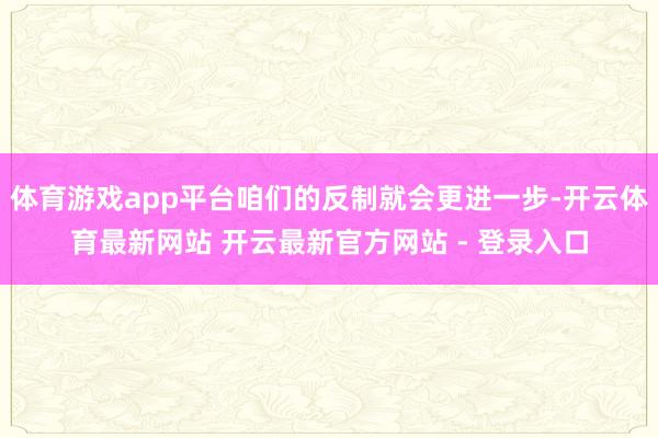体育游戏app平台咱们的反制就会更进一步-开云体育最新网站 开云最新官方网站 - 登录入口