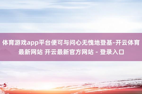体育游戏app平台便可与问心无愧地登基-开云体育最新网站 开云最新官方网站 - 登录入口