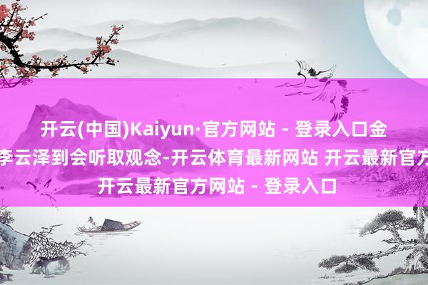 开云(中国)Kaiyun·官方网站 - 登录入口金融监管总局局长李云泽到会听取观念-开云体育最新网站 开云最新官方网站 - 登录入口
