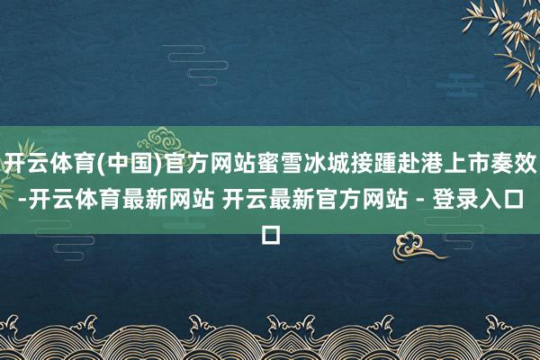 开云体育(中国)官方网站蜜雪冰城接踵赴港上市奏效-开云体育最新网站 开云最新官方网站 - 登录入口