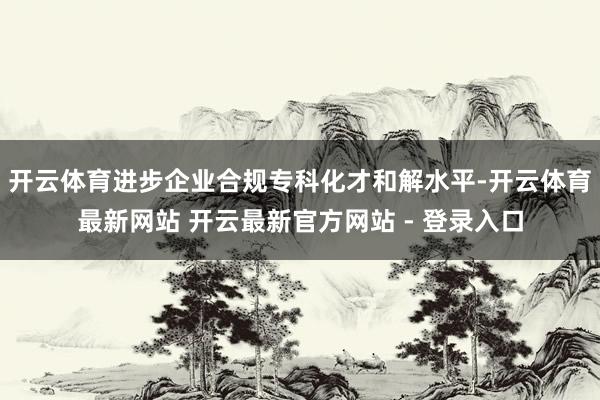 开云体育进步企业合规专科化才和解水平-开云体育最新网站 开云最新官方网站 - 登录入口