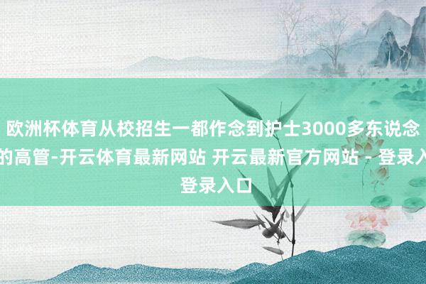 欧洲杯体育从校招生一都作念到护士3000多东说念主的高管-开云体育最新网站 开云最新官方网站 - 登录入口