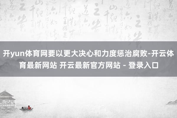 开yun体育网要以更大决心和力度惩治腐败-开云体育最新网站 开云最新官方网站 - 登录入口