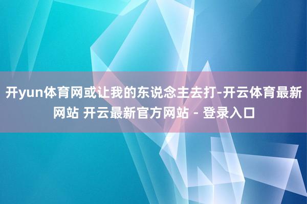 开yun体育网或让我的东说念主去打-开云体育最新网站 开云最新官方网站 - 登录入口