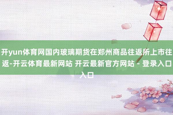 开yun体育网国内玻璃期货在郑州商品往返所上市往返-开云体育最新网站 开云最新官方网站 - 登录入口