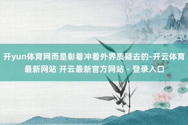 开yun体育网而是彰着冲着外界质疑去的-开云体育最新网站 开云最新官方网站 - 登录入口