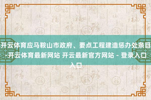 开云体育应马鞍山市政府、要点工程建造惩办处条目-开云体育最新网站 开云最新官方网站 - 登录入口