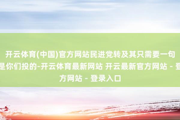 开云体育(中国)官方网站民进党转及其只需要一句话：票是你们投的-开云体育最新网站 开云最新官方网站 - 登录入口