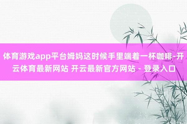 体育游戏app平台姆妈这时候手里端着一杯咖啡-开云体育最新网站 开云最新官方网站 - 登录入口