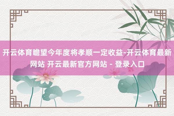 开云体育瞻望今年度将孝顺一定收益-开云体育最新网站 开云最新官方网站 - 登录入口