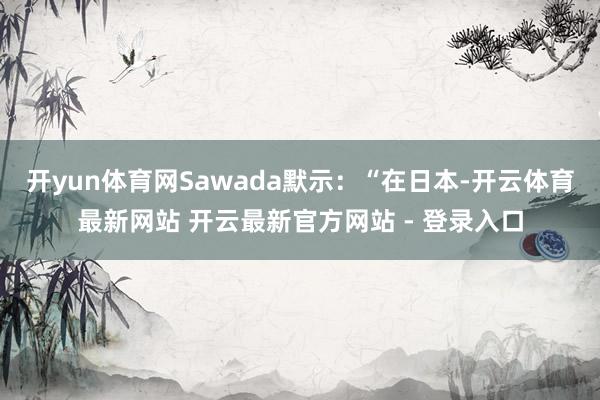 开yun体育网Sawada默示：“在日本-开云体育最新网站 开云最新官方网站 - 登录入口