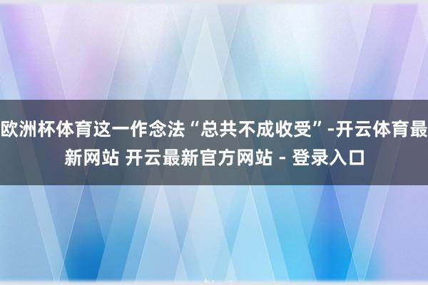 欧洲杯体育这一作念法“总共不成收受”-开云体育最新网站 开云最新官方网站 - 登录入口